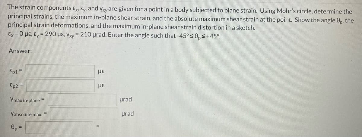 The strain components Ex, Ey, and yxy are given for a point in a body subjected to plane strain. Using Mohr's circle, determine the
principal strains, the maximum in-plane shear strain, and the absolute maximum shear strain at the point. Show the angle 0, the
principal strain deformations, and the maximum in-plane shear strain distortion in a sketch.
Ex = 0 µɛ, ɛ, = 290 µɛ, yxy = 210 prad. Enter the angle such that -45° s 0, s+45°.
Answer:
Ep1 =
με
Ep2 =
Ymax in-plane =
prad
Yabsolute max.
prad
%3D
