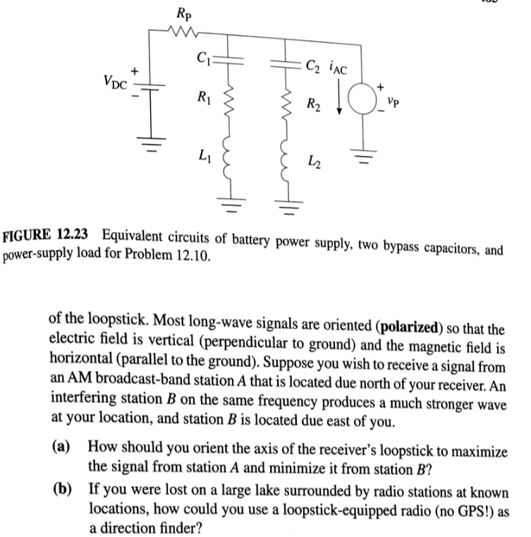 VDC
+
Rp
C₁
R₁
L₁
: C₂ AC
R₂
22
10VP
Vp
B
FIGURE 12.23 Equivalent circuits of battery power supply, two bypass capacitors, and
power-supply load for Problem 12.10.
of the loopstick. Most long-wave signals are oriented (polarized) so that the
electric field is vertical (perpendicular to ground) and the magnetic field is
horizontal (parallel to the ground). Suppose you wish to receive a signal from
an AM broadcast-band station A that is located due north of your receiver. An
interfering station B on the same frequency produces a much stronger wave
at your location, and station B is located due east of you.
(a) How should you orient the axis of the receiver's loopstick to maximize
the signal from station A and minimize it from station B?
(b) If you were lost on a large lake surrounded by radio stations at known
locations, how could you use a loopstick-equipped radio (no GPS!) as
a direction finder?