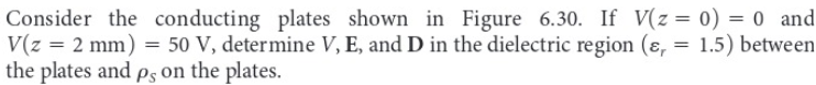 Consider the conducting plates shown in Figure 6.30. If V(z = 0) = 0 and
V(z = 2 mm) = 50 V, determine V, E, and D in the dielectric region (ɛ, = 1.5) between
the plates and ps on the plates.