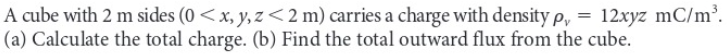 A cube with 2 m sides (0 < x, y, z <2 m) carries a charge with density p, = 12xyz mC/m³.
(a) Calculate the total charge. (b) Find the total outward flux from the cube.