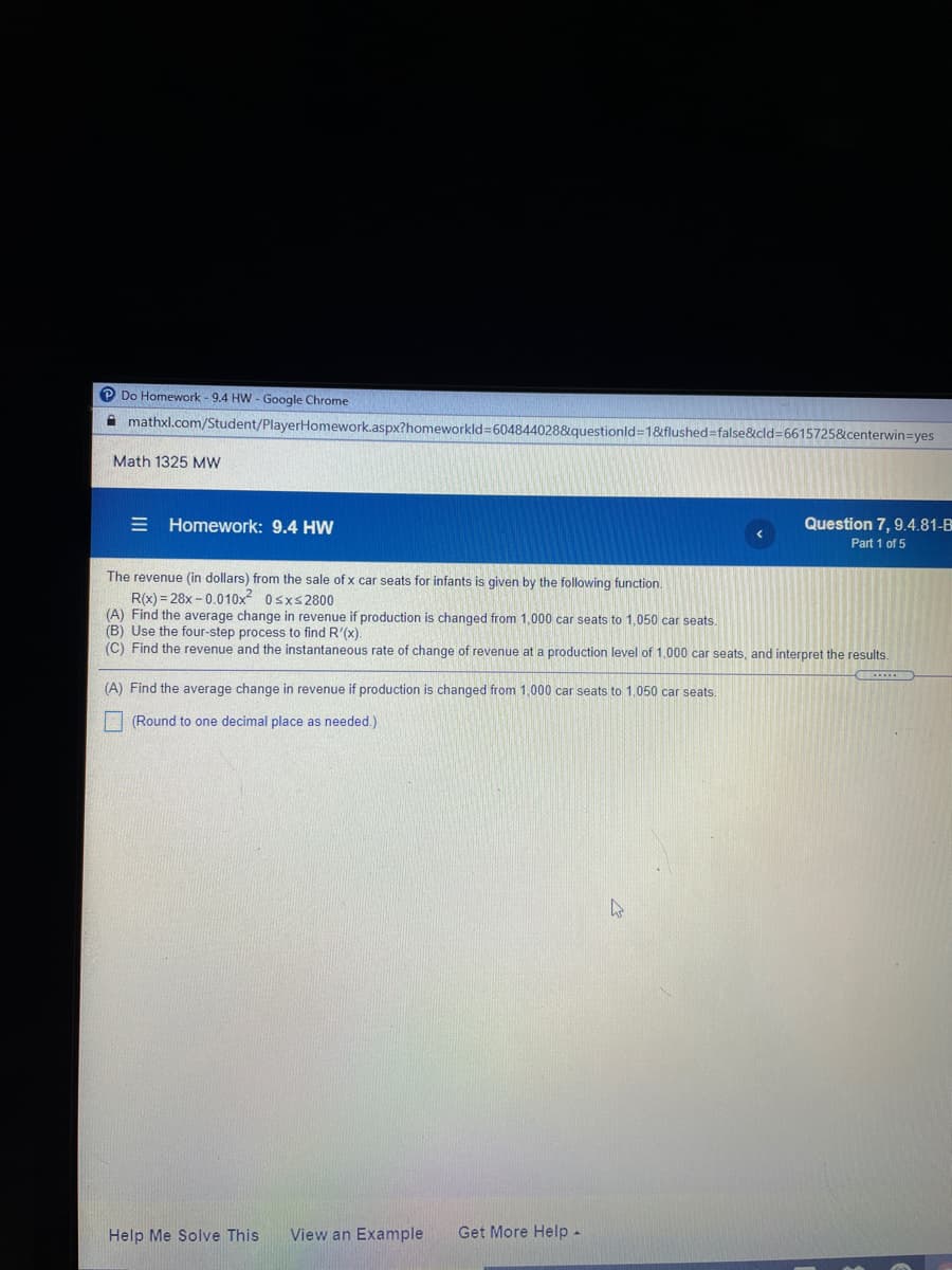 O Do Homework - 9.4 HW - Google Chrome
A mathxl.com/Student/PlayerHomework.aspx?homeworkld3604844028&questionld=1&flushed=false&cld=6615725&centerwin=yes
Math 1325 MW
E Homework: 9.4 HW
Question 7, 9.4.81-B
Part 1 of 5
The revenue (in dollars) from the sale of x car seats for infants is given by the following function.
R(x) = 28x - 0.010x² 0sxs2800
(A) Find the average change in revenue if production is changed from 1,000 car seats to 1,050 car seats.
(B) Use the four-step process to find R'(x).
(C) Find the revenue and the instantaneous rate of change of revenue at a production level of 1,000 car seats, and interpret the results.
(A) Find the average change in revenue if production is changed from 1,000 car seats to 1,050 car seats.
| (Round to one decimal place as needed.)
Help Me Solve This
View an Example
Get More Help-
