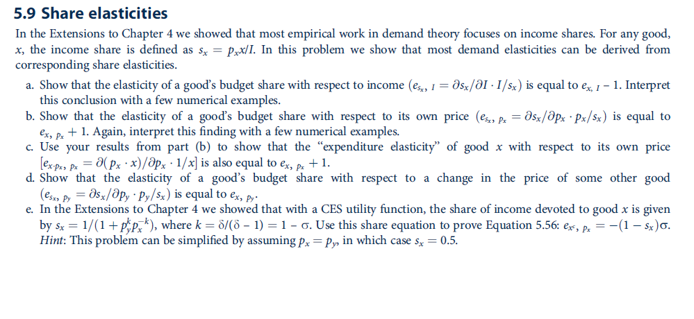 5.9 Share elasticities
In the Extensions to Chapter 4 we showed that most empirical work in demand theory focuses on income shares. For any good,
x, the income share is defined as sx = Pxx/I. In this problem we show that most demand elasticities can be derived from
corresponding share elasticities.
a. Show that the elasticity of a gooď's budget share with respect to income (es, I= dsx/ƏI · I/ x) is equal to e, 1- 1. Interpret
this conclusion with a few numerical examples.
b. Show that the elasticity of a goods budget share with respect to its own price (e, p. = dsz/dpx · Px/sx) is equal to
ex, p. + 1. Again, interpret this finding with a few numerical examples.
c. Use your results from part (b) to show that the "expenditure elasticity" of good x with respect to its own price
[ex p, pe = 0(Px · x)/ðpx · 1/x] is also equal to ex, pe +1.
d. Show that the elasticity of a good's budget share with respect to a change in the price of some other good
(esss py = dsx/Opy · Py/$x) is equal to ex, py-
e. In the Extensions to Chapter 4 we showed that with a CES utility function, the share of income devoted to good x is given
by Sx = 1/(1+ pp,"), where k = d/(8 – 1) = 1 – 6. Use this share equation to prove Equation 5.56: ex, p. = -(1 – Sx)o.
Hint: This problem can be simplified by assuming px= Py, in which case s, = 0.5.
