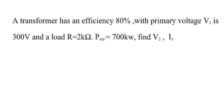 A transformer has an efficiency 80% ,with primary voltage V, is
300V and a load R=2k2. Pout= 700kw, find V2, I,
