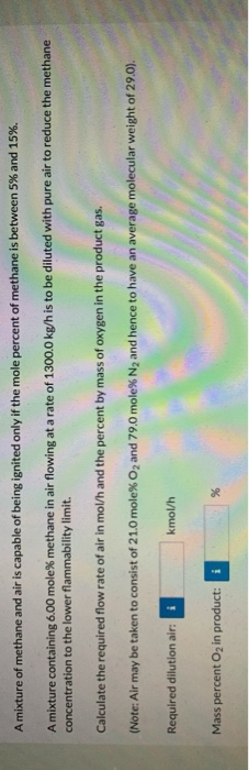 A mixture of methane and air is capable of being ignited only if the mole percent of methane is between 5% and 15%.
A mixture containing 6.00 mole% methane in air flowing at a rate of 1300.0 kg/h is to be diluted with pure air to reduce the methane
concentration to the lower flammability limit.
Calculate the required flow rate of air in mol/h and the percent by mass of oxygen in the product gas.
(Note: Air may be taken to consist of 21.0 mole% O2 and 79.0 mole% N and hence to have an average molecular weight of 29.0).
Required dilution air:
4/1ouy
Mass percent O2 in product:
i
