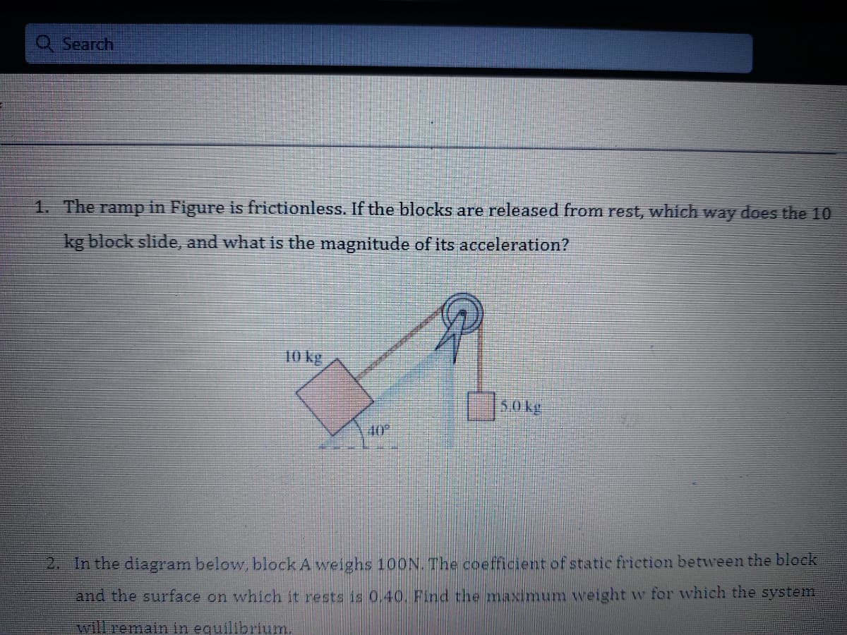 Q Search
1. The ramp in Figure is frictionless. If the blocks are released from rest, which way does the 10
kg block slide, and what is the magnitude of its acceleration?
10 kg
S0kg
40
2. In the diagram below, block A weighs 100N. The coefficient of static friction between the block
and the surface on which it rests is 0.40. Find the maximum weight w for which the sVstem
will remain in equilibrium.
