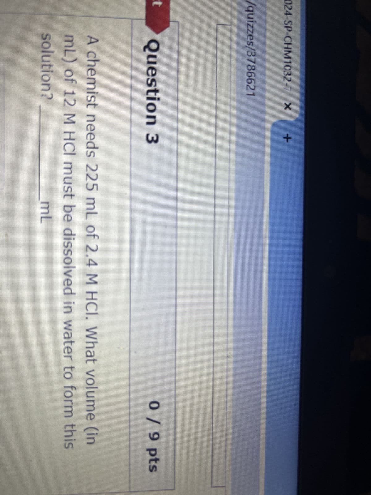 024-SP-CHM1032-7 X +
/quizzes/3786621
t Question 3
0 / 9 pts
A chemist needs 225 mL of 2.4 M HCI. What volume (in
mL) of 12 M HCI must be dissolved in water to form this
solution?
mL