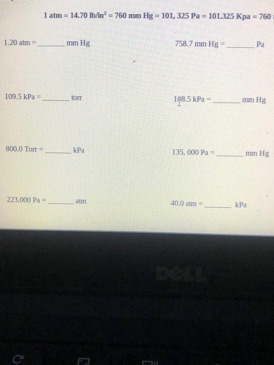 1 atm = 14.70 Ib/in? = 760 mm Hg = 101, 325 Pa = 101.325 Kpa = 760
%3D
%3D
%3D
1.20 atm =
mm Hg
758.7 mm Hg=
Pa
109.5 kPa =
torr
I978.5 kPa =
mm Hg
800.0 Torr =
kPa
135, 000 Pa =
mm Hg
223,000 Pa =
atm
40.0 atm =
kPa
DELL
