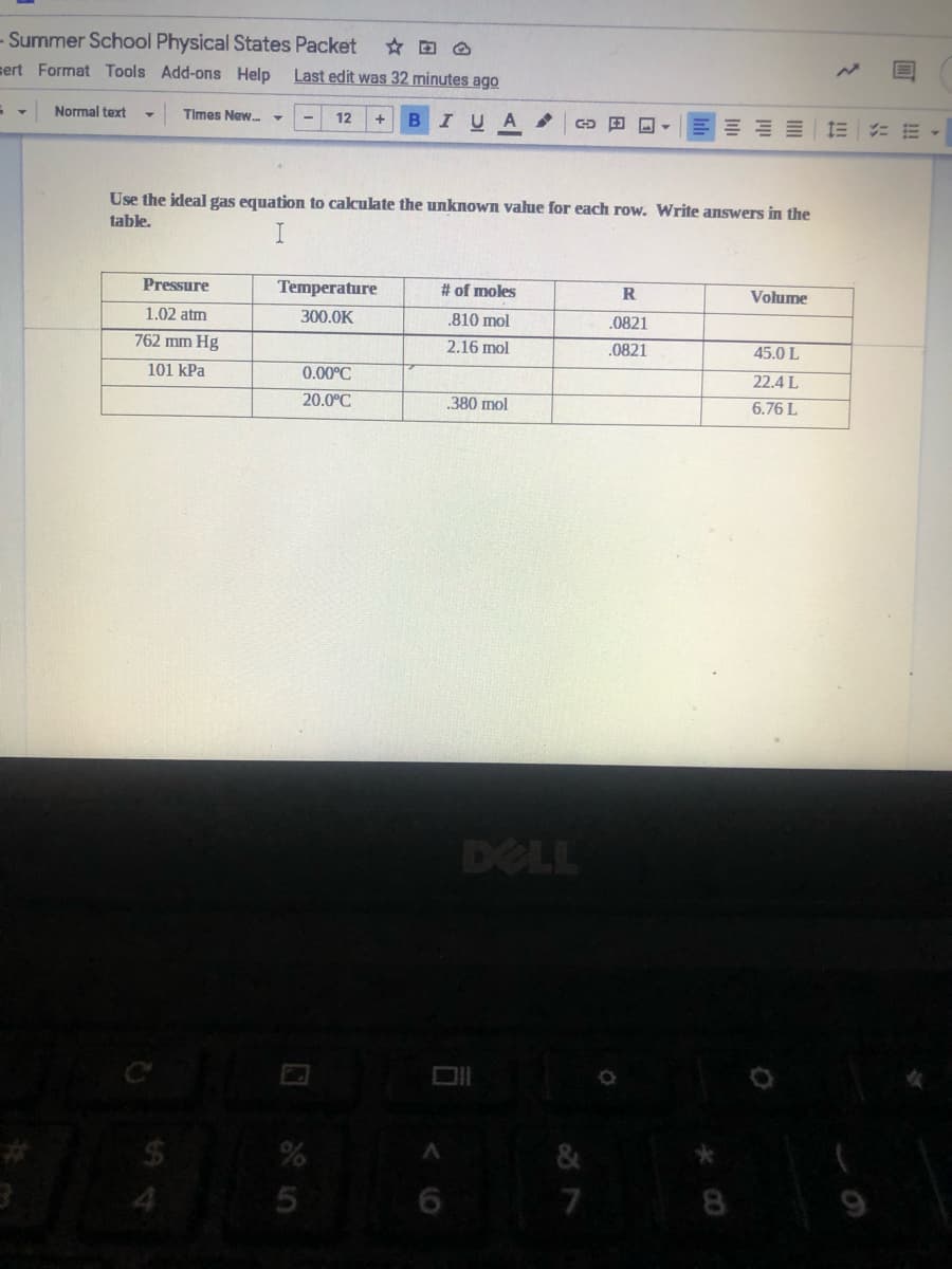 - Summer School Physical States Packet
sert Format Tools Add-ons Help
Last edit was 32 minutes ago
Normal text
Times New. -
12
IUA
田ロ
三三= 三 :m
Use the ideal gas equation to cakulate the unknown value for each row. Write answers in the
table.
Pressure
Temperature
# of moles
R
Volume
1.02 atm
300.0K
.810 mol
.0821
762 mm Hg
2.16 mol
.0821
45.0 L
101 kPa
0.00°C
22.4 L
20.0°C
.380 mol
6.76 L
DELL
&
4.
8
< (O
