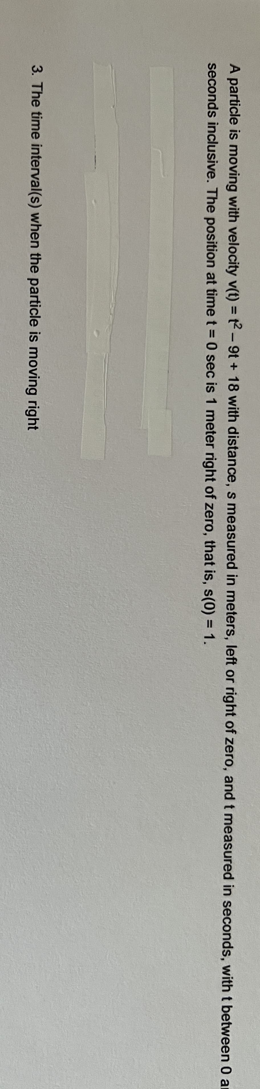 A particle is moving with velocity v(t) = t2-9t+18 with distance, s measured in meters, left or right of zero, and t measured in seconds, with t between 0 a
seconds inclusive. The position at time t = 0 sec is 1 meter right of zero, that is, s(0) = 1.
3. The time interval(s) when the particle is moving right