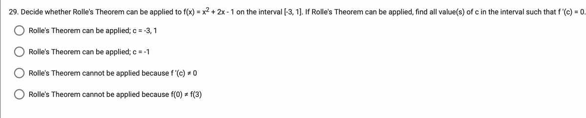 29. Decide whether Rolle's Theorem can be applied to f(x) = x2 + 2x - 1 on the interval [-3, 1]. If Rolle's Theorem can be applied, find all value(s) of c in the interval such that f '(c) = 0.
%3D
Rolle's Theorem can be applied; c = -3, 1
Rolle's Theorem can be applied; c = -1
Rolle's Theorem cannot be applied because f '(c) # 0
Rolle's Theorem cannot be applied because f(0) # f(3)
