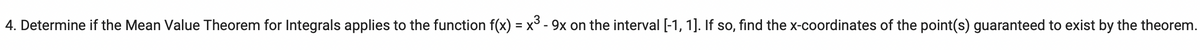 4. Determine if the Mean Value Theorem for Integrals applies to the function f(x) = x³ - 9x on the interval [-1, 1]. If so, find the x-coordinates of the point(s) guaranteed to exist by the theorem.