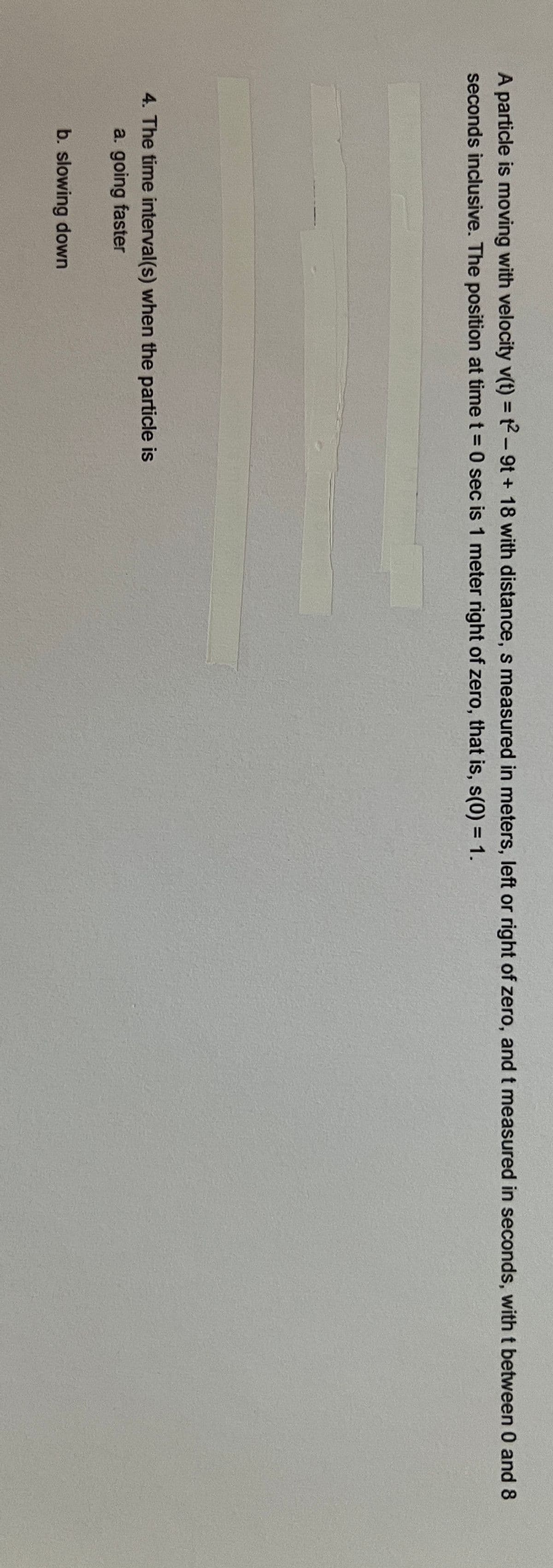 A particle is moving with velocity v(t) = t2-9t + 18 with distance, s measured in meters, left or right of zero, and t measured in seconds, with t between 0 and 8
seconds inclusive. The position at time t = 0 sec is 1 meter right of zero, that is, s(0) = 1.
4. The time interval(s) when the particle is
a. going faster
b. slowing down