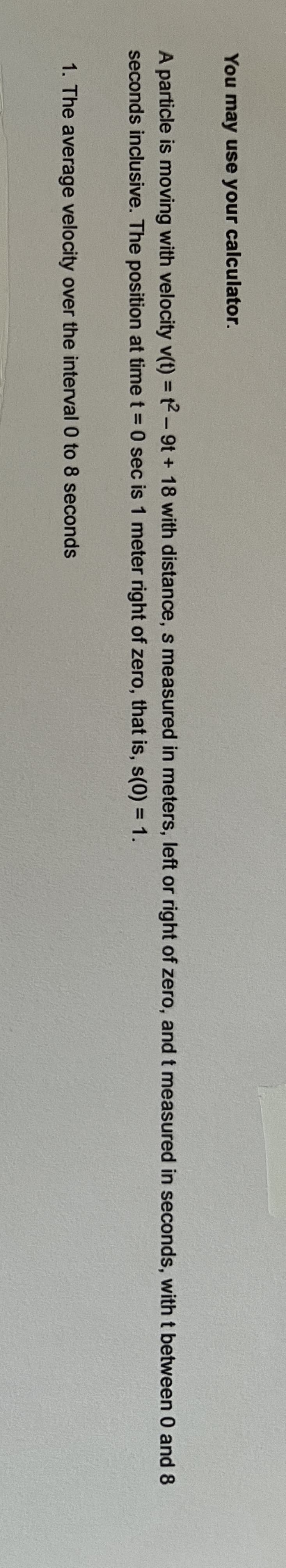 You may use your calculator.
A particle is moving with velocity v(t) = t2-9t + 18 with distance, s measured in meters, left or right of zero, and t measured in seconds, with t between 0 and 8
seconds inclusive. The position at time t = 0 sec is 1 meter right of zero, that is, s(0) = 1.
1. The average velocity over the interval 0 to 8 seconds