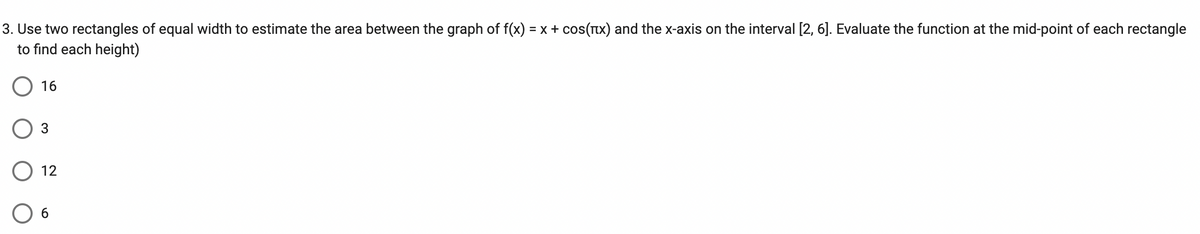 3. Use two rectangles of equal width to estimate the area between the graph of f(x) = x + cos(x) and the x-axis on the interval [2, 6]. Evaluate the function at the mid-point of each rectangle
to find each height)
16
3
12