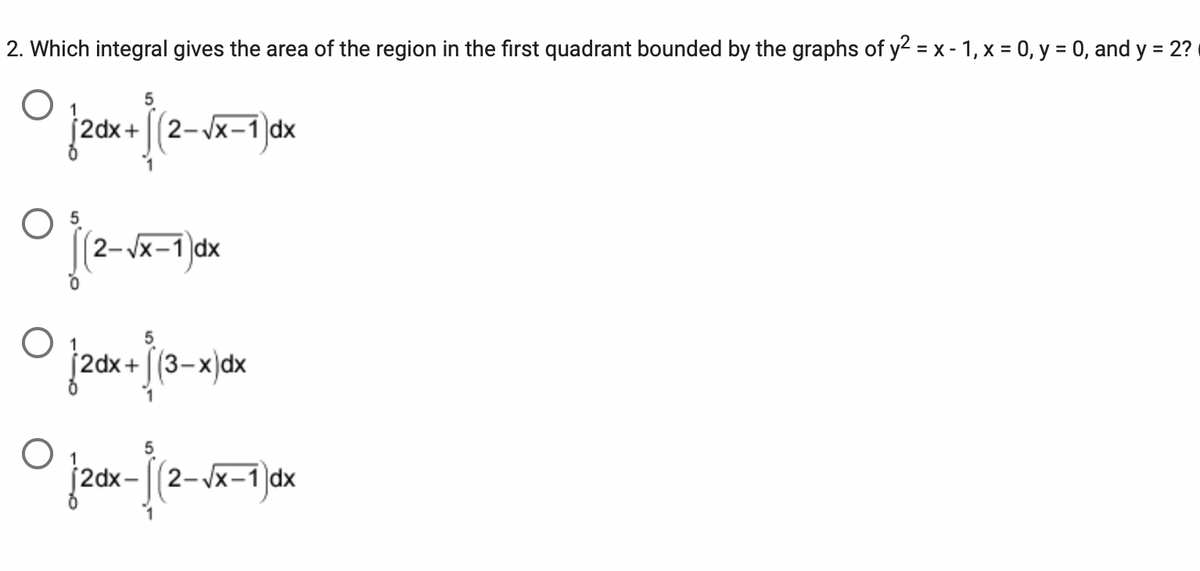 ### Calculus Problem: Finding the Area Bounded by Curves

**Problem Statement:**
Determine which integral provides the area of the region in the first quadrant bounded by the graphs of \(y^2 = x - 1\), \(x = 0\), \(y = 0\), and \(y = 2\).

**Options:**

1. \[
\int_{0}^{1} 2 \, dx + \int_{1}^{5} \left(2 - \sqrt{x-1} \right) dx
\]

2. \[
\int_{0}^{5} \left(2 - \sqrt{x-1} \right) dx
\]

3. \[
\int_{0}^{1} 2 \, dx + \int_{1}^{5} \left(3 - x \right) dx
\]

4. \[
\int_{0}^{1} 2 \, dx - \int_{1}^{5} \left(2 - \sqrt{x-1} \right) dx
\]

**Explanation:**
Each option presents a different way to calculate the area using integral calculus. To solve this problem, we need to consider the boundaries provided in the problem and set up the appropriate integral(s):

- **\(y^2 = x - 1\)** is the primary curve.
- **\(x = 0\)** and **\(y = 0\)** represent the y-axis and x-axis, respectively.
- **\(y = 2\)** is the horizontal line at \(y = 2\).

When these curves and lines intersect and bound a region, the area can be found by integrating the appropriate functions:

1. **Breaking integral at \(x = 1\)**: 
   - From \(x = 0\) to \(x = 1\), the constant function \(y = 2\) bounds the area.
   - From \(x = 1\) to \(x = 5\), the function \(y = \sqrt{x-1}\) is bounded above by the line \(y = 2\).

Given this understanding, the correct integral that provides the area of the region in the first quadrant bounded by the given graphs is:

\[
\int_{0}^{1} 2 \, dx + \int_{1}^{5} \left(2 - \sqrt{x-