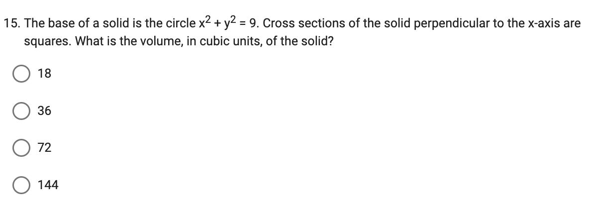 15. The base of a solid is the circle x² + y² = 9. Cross sections of the solid perpendicular to the x-axis are
squares. What is the volume, in cubic units, of the solid?
18
36
72
144