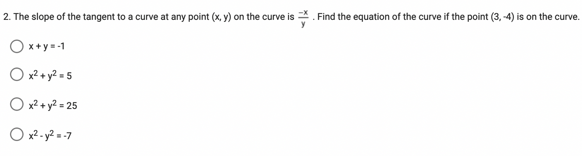 2. The slope of the tangent to a curve at any point (x, y) on the curve is
O x+y=-1
O x² + y² = 5
O x² + y² = 25
O x² - y² = -7
Find the equation of the curve if the point (3, -4) is on the curve.