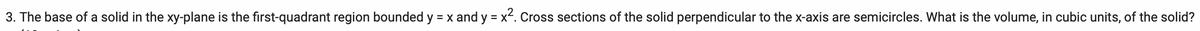 3. The base of a solid in the xy-plane is the first-quadrant region bounded y = x and y = x². Cross sections of the solid perpendicular to the x-axis are semicircles. What is the volume, in cubic units, of the solid?