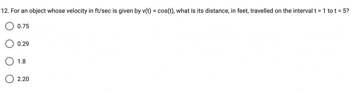 ### Question 12: Velocity and Distance Calculation

#### Problem Statement:
For an object whose velocity in ft/sec is given by \( v(t) = \cos(t) \), what is its distance, in feet, travelled on the interval \( t = 1 \) to \( t = 5 \)?

#### Answer Choices:
- \( \circ \) 0.75
- \( \circ \) 0.29
- \( \circ \) 1.8
- \( \circ \) 2.20

#### Explanation:
To find the distance travelled by the object, we need to find the definite integral of the velocity function \( v(t) \) over the interval from \( t = 1 \) to \( t = 5 \).

This involves calculating:
\[
\text{Distance} = \int_{1}^{5} \cos(t) \, dt
\]

To solve this integral:
1. Find the antiderivative of \( \cos(t) \).
2. Evaluate this antiderivative from \( t = 1 \) to \( t = 5 \).

The antiderivative of \( \cos(t) \) is \( \sin(t) \). Thus:
\[
\int_{1}^{5} \cos(t) \, dt = \sin(t) \bigg|_{1}^{5}
\]
\[
= \sin(5) - \sin(1)
\]

#### Numerical Calculation:
Evaluating \( \sin(5) \) and \( \sin(1) \) and subtracting the results gives the distance.

Use a calculator to find the precise values of \( \sin(5) \) and \( \sin(1) \):
\[
\sin(5) \approx -0.9589
\]
\[
\sin(1) \approx 0.8415
\]

Therefore:
\[
\sin(5) - \sin(1) \approx -0.9589 - 0.8415 = -1.8004
\]

Since the context is physical distance which is always positive, we take the absolute value:
\[
\text{Distance} \approx 1.8004
\]

Thus, the correct answer is:
\[
\circ \ 1.8
\]