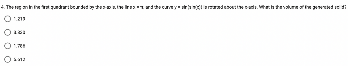 4. The region in the first quadrant bounded by the x-axis, the line x = π, and the curve y = sin(sin(x)) is rotated about the x-axis. What is the volume of the generated solid?
O 1.219
3.830
1.786
5.612