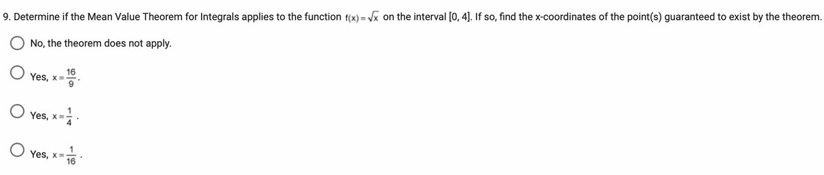 ### Applying the Mean Value Theorem for Integrals

#### Problem Statement:
Determine if the Mean Value Theorem for Integrals applies to the function \( f(x) = \sqrt{x} \) on the interval \([0, 4]\). If so, find the x-coordinates of the point(s) guaranteed to exist by the theorem.

#### Options:
- ⃝ No, the theorem does not apply.
- ⃝ Yes, \( x = \frac{16}{9} \).
- ⃝ Yes, \( x = \frac{1}{4} \).
- ⃝ Yes, \( x = \frac{1}{16} \).

#### Explanation:
The Mean Value Theorem for Integrals states that if \( f \) is continuous on the closed interval \([a, b]\), then there exists at least one point \( c \) in \((a, b)\) such that:
\[
f(c) \cdot (b - a) = \int_{a}^{b} f(x) \, dx
\]

### Detailed Solution:
First, verify that \( f(x) = \sqrt{x} \) is continuous on \([0, 4]\). Since \( \sqrt{x} \) is continuous on \([0, 4]\), the Mean Value Theorem for Integrals applies. We then need to:

1. Calculate the definite integral of \( f(x) \):
\[
\int_{0}^{4} \sqrt{x} \, dx = \left[ \frac{2}{3} x^{3/2} \right]_0^4 = \frac{2}{3} \left( 4^{3/2} - 0 \right) = \frac{2}{3} \cdot 8 = \frac{16}{3}
\]

2. Apply the theorem:
There exists \( c \) in \((0, 4)\) such that:
\[
\sqrt{c} \cdot 4 = \frac{16}{3}
\]
\[
\sqrt{c} = \frac{4}{3}
\]
\[
c = \left( \frac{4}{3} \right)^2 = \frac{16}{9}
\]

Thus, the correct answer is:
⃝ Yes, \( x = \frac{16}{9} \).