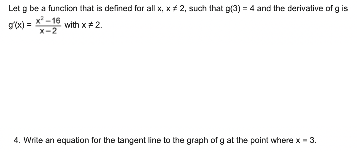 Let g be a function that is defined for all x, x + 2, such that g(3) = 4 and the derivative of g is
х? -16
g'(x) =
with x + 2.
X-2
4. Write an equation for the tangent line to the graph of g at the point where x = 3.
