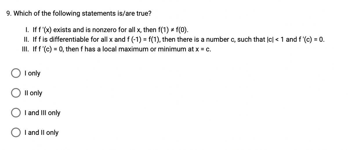 9. Which of the following statements is/are true?
I. If f '(x) exists and is nonzero for all x, then f(1) + f(0).
II. If f is differentiable for all x and f (-1) = f(1), then there is a number c, such that |c| < 1 and f '(c) = 0.
II. If f '(c) = 0, then f has a local maximum or minimum at x = c.
%3D
I only
Il only
I and III only
I and II only
