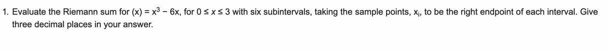 1. Evaluate the Riemann sum for (x) = x³ - 6x, for 0 ≤ x ≤ 3 with six subintervals, taking the sample points, x₁, to be the right endpoint of each interval. Give
three decimal places in your answer.