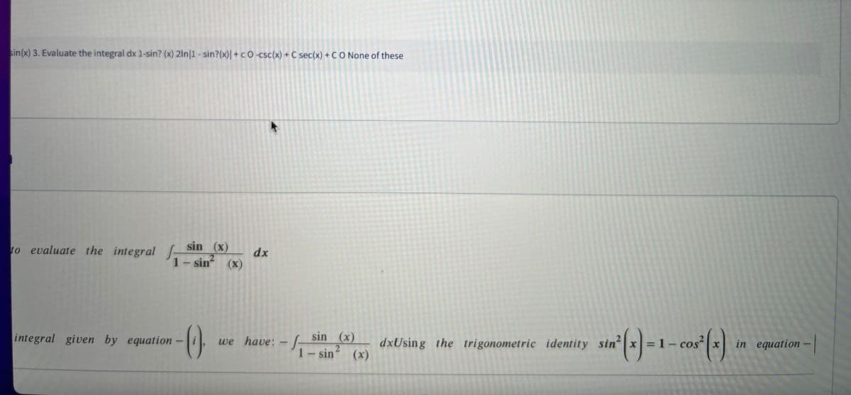 sin(x) 3. Evaluate the integral dx 1-sin? (x) 2ln|1 - sin?(x)| + c O -csc(x) + C sec(x) + CO None of these
sin (x)
to evaluate the integral J-
1- sin
dx
(X)
sin (x)
1-sin (x)
integral given by equation-
we have: - -
dxUsing the trigonometric identity sin x=
cos²
in equation-
