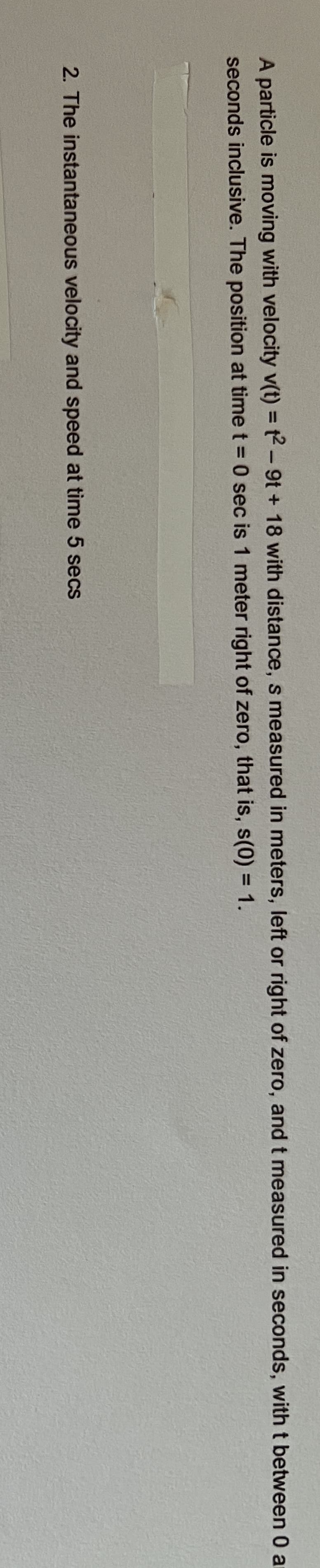 **Problem Statement for Educational Website**

### Particle Motion Analysis

A particle is moving with velocity \( v(t) = t^2 - 9t + 18 \), with distance \( s \) measured in meters (left or right of zero), and \( t \) measured in seconds, with \( t \) between 0 and 5 seconds inclusive. The position at time \( t = 0 \) sec is 1 meter right of zero, that is, \( s(0) = 1 \).

**Questions:**

2. The instantaneous velocity and speed at time 5 seconds.