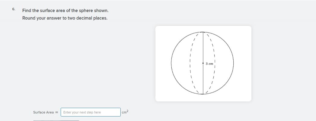 6.
Find the surface area of the sphere shown.
Round your answer to two decimal places.
3 ст
Surface Area =
Enter your next step here
cm2
