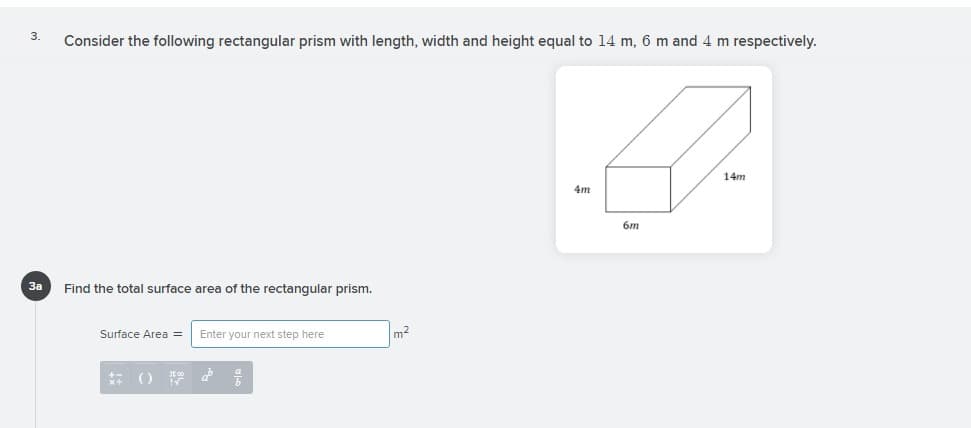 3.
Consider the following rectangular prism with length, width and height equal to 14 m, 6 m and 4 m respectively.
14m
4m
6m
За
Find the total surface area of the rectangular prism.
Surface Area =
Enter your next step here
m2
