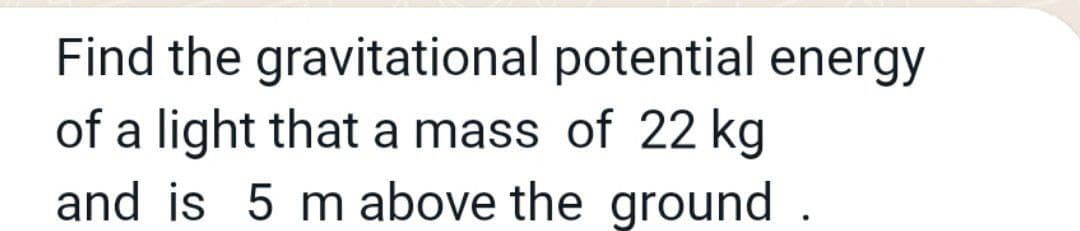 Find the gravitational potential energy
of a light that a mass of 22 kg
and is 5 m above the ground
