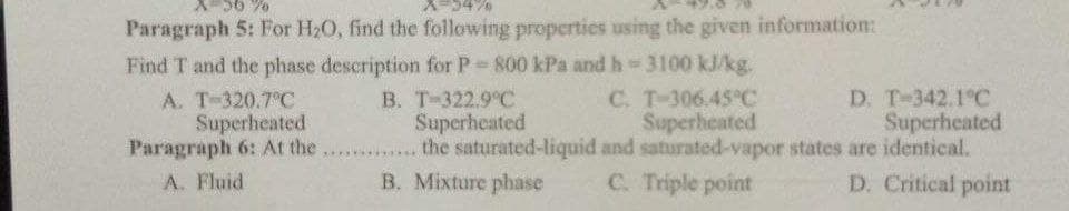 Paragraph 5: For H20, find the following properties using the given information:
Find T and the phase description for P 800 kPa and h 3100 kJ/kg.
A. T-320.7°C
Superheated
Paragraph 6: At the ...
D. T-342.1°C
Superheated
C. T-306.45°C
Superheated
the saturated-liquid and saturated-vapor states are identical.
C. Triple point
B. T-322.9 C
Superheated
A. Fluid
B. Mixture phase
D. Critical point
