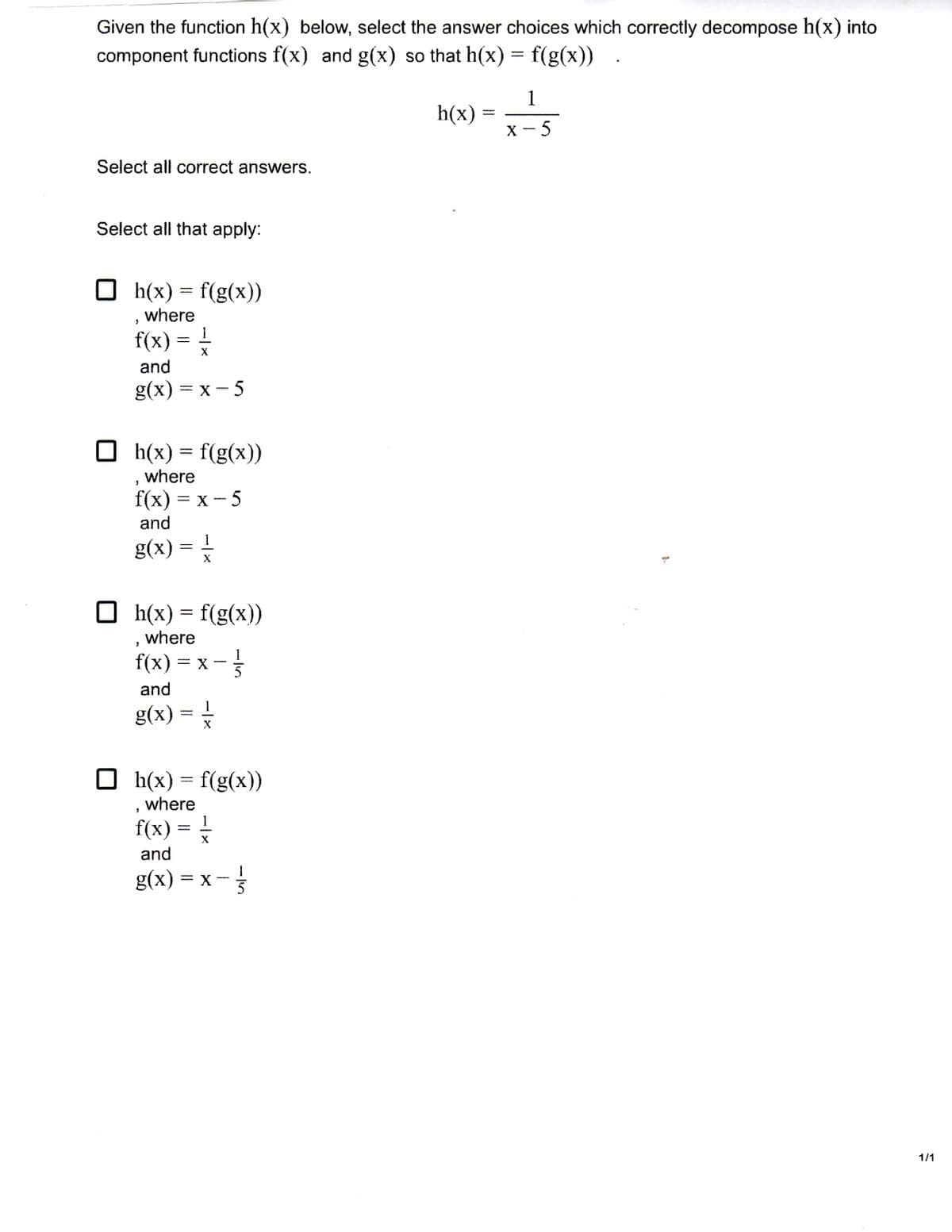 Given the function h(x) below, select the answer choices which correctly decompose h(x) into
component functions f(x) and g(x) so that h(x) = f(g(x))
1
h(x)
%3|
х — 5
Select all correct answers.
Select all that apply:
h(x) = f(g(x))
where
f(x) = 1
and
g(x) %3D х — 5
O h(x) = f(g(x))
where
f(x) %3D х — 5
and
1
g(x) =
O h(x) = f(g(x))
where
f(x) = x -
1
X
5
and
g(x) = *
O h(x) = f(g(x))
where
f(x) =
1
-
and
g(x)
= X
1/1
- /5
