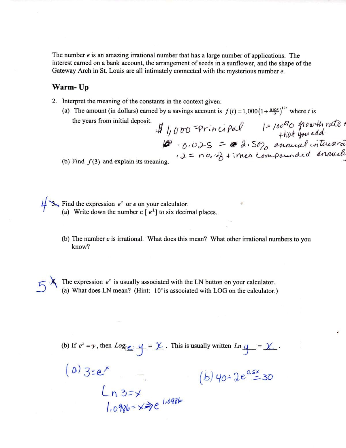 The number e is an amazing irrational number that has a large number of applications. The
interest earned on a bank account, the arrangement of seeds in a sunflower, and the shape of the
Gateway Arch in St. Louis are all intimately connected with the mysterious number e.
Warm- Up
2. Interpret the meaning of the constants in the context given:
(a) The amount (in dollars) earned by a savings account is f(t) =1,000(1+0025) where t is
121
the years from initial deposit.
|> 10070 growth rate +
that ippu add
e.0.025 =0 2.50, annual interestră
annuale
# I,000 Princi pal
2=no, ch times tompounded
(b) Find f(3) and explain its meaning.
Find the expression e* or e on your calculator.
(a) Write down the number e [ e'] to six decimal places.
(b) The number e is irrational. What does this mean? What other irrational numbers to you
know?
The expression e* is usually associated with the LN button on your calculator.
(a) What does LN mean? (Hint: 10* is associated with LOG on the calculator.)
(b) If e* =y,
Logiej 4=X. This is usually written Ln
(0) 3=e*
O.Sx
(b) 40-20as 30
Ln 3=x
1,698k
