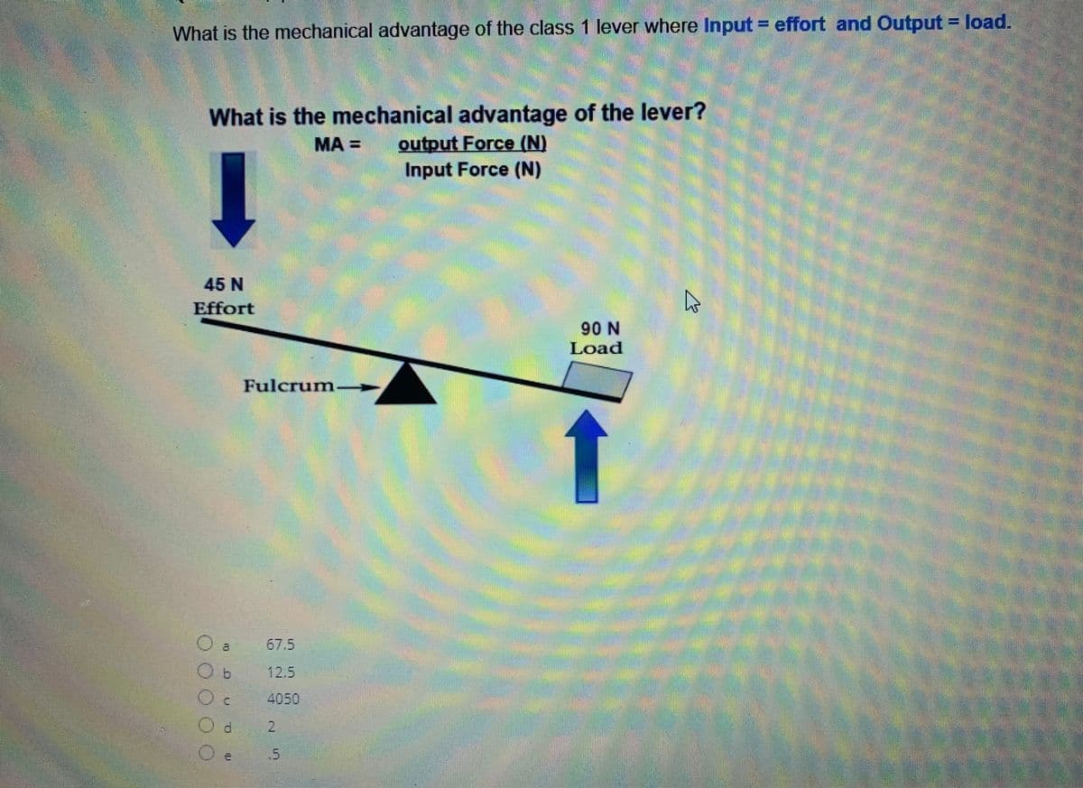 What is the mechanical advantage of the class 1 lever where Input = effort and Output = load.
What is the mechanical advantage of the lever?
MA =
output Force (N)
Input Force (N)
↓
45 N
Effort
IL
Fulcrum
Oc 4050
Od 2
O
DU
90 N
Load
น
1