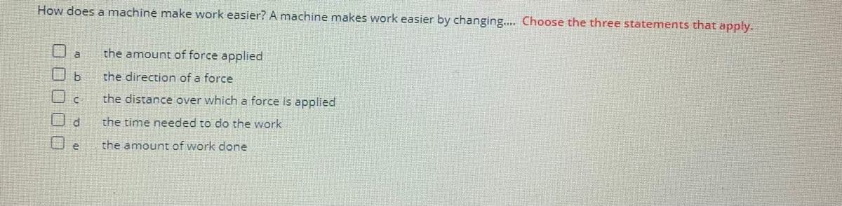 How does a machine make work easier? A machine makes work easier by changing.... Choose the three statements that apply.
CU
d
ro
the amount of force applied
the direction of a force
the distance over which a force is applied
the time needed to do the work
the amount of work done