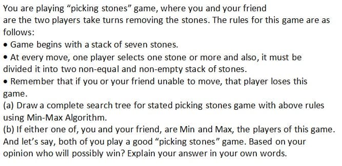 You are playing "picking stones" game, where you and your friend
are the two players take turns removing the stones. The rules for this game are as
follows:
• Game begins with a stack of seven stones.
• At every move, one player selects one stone or more and also, it must be
divided it into two non-equal and non-empty stack of stones.
• Remember that if you or your friend unable to move, that player loses this
game.
(a) Draw a complete search tree for stated picking stones game with above rules
using Min-Max Algorithm.
(b) If either one of, you and your friend, are Min and Max, the players of this game.
And let's say, both of you play a good "picking stones" game. Based on your
opinion who will possibly win? Explain your answer in your own words.