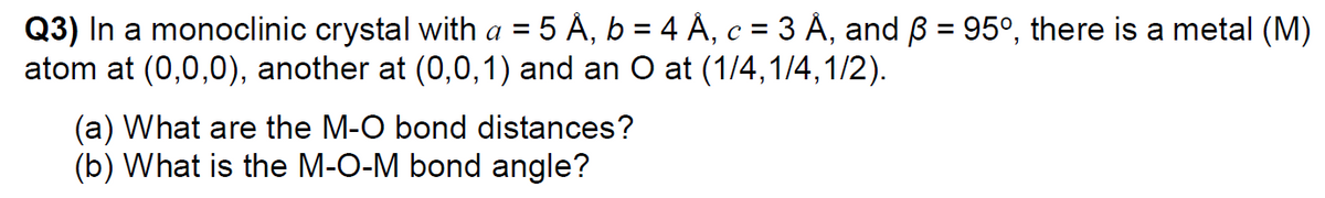 5 À, b = 4 Á, c = 3 À, and ß = 95°, there is a metal (M)
Q3) In a monoclinic crystal with a =
atom at (0,0,0), another at (0,0,1) and an O at (1/4,1/4,1/2).
6.
(a) What are the M-O bond distances?
(b) What is the M-O-M bond angle?
