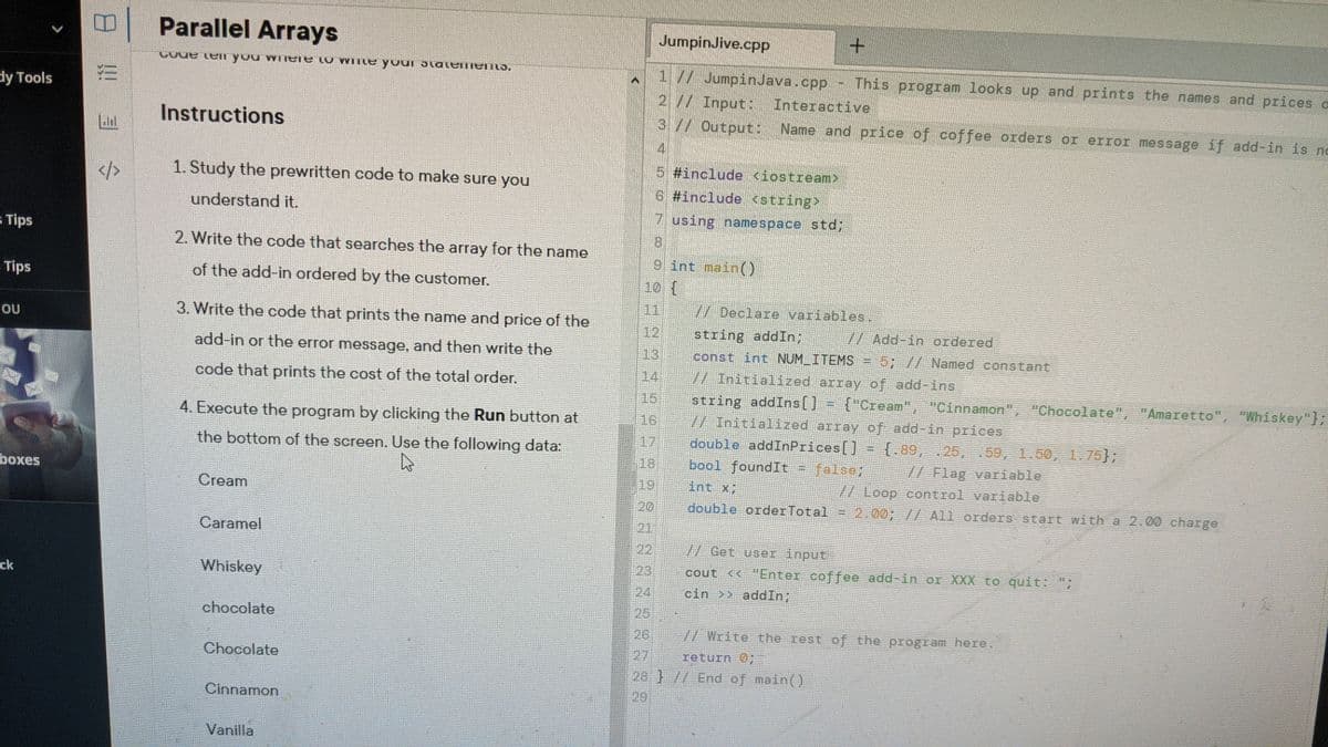 Parallel Arrays
JumpinJive.cpp
Co a n you wilele to wite your ɔlateiiemLS.
1 // JumpinJava.cpp
21/ Input:
3 // Output: Name and price of coffee orders or error message if add-in is no
This program looks up and prints the names and prices a
dy Tools
Interactive
Instructions
4.
5 #include <iostream>
1. Study the prewritten code to make sure you
6 #include <string>
understand it.
7 using namespace std;
5 Tips
8.
2. Write the code that searches the array for the name
9 int mainO
Tips
of the add-in ordered by the customer.
10 {
11
// Declare variables.
3. Write the code that prints the name and price of the
12
string addIn;
const int NUM ITEMS = 5; // Named constant
no.
W Add-in ordered
add-in or the error message, and then write the
13
code that prints the cost of the total order.
14
// Initialized array of add-ins
string addIns[]
V/ Initialized array of add-in prices
15
{"Cream", "Cinnamon", "Chocolate", "Amaretto", "Whiskey"};
4. Execute the program by clicking the Run button at
16
17
double addInPrices[]
bool foundIt = false;
the bottom of the screen. Use the following data:
= {,89, .25, .59, 1.50, 1.75};
18
// Flag variable
// Loop control variable
boxes
Cream
19
int X;
20
double orderTotal
2.00; // All orders start with a 2.00 charge
21
Caramel
22
// Get user input
Whiskey
23
cout << "Enter coffee add-in or XXX to quit: ";
ck
24
cin >> addIn;
chocolate
25
26
// Write the rest of the program here.
Chocolate
27
return O;
28 }// End of main()
Cinnamon
29
Vanilla
!!
