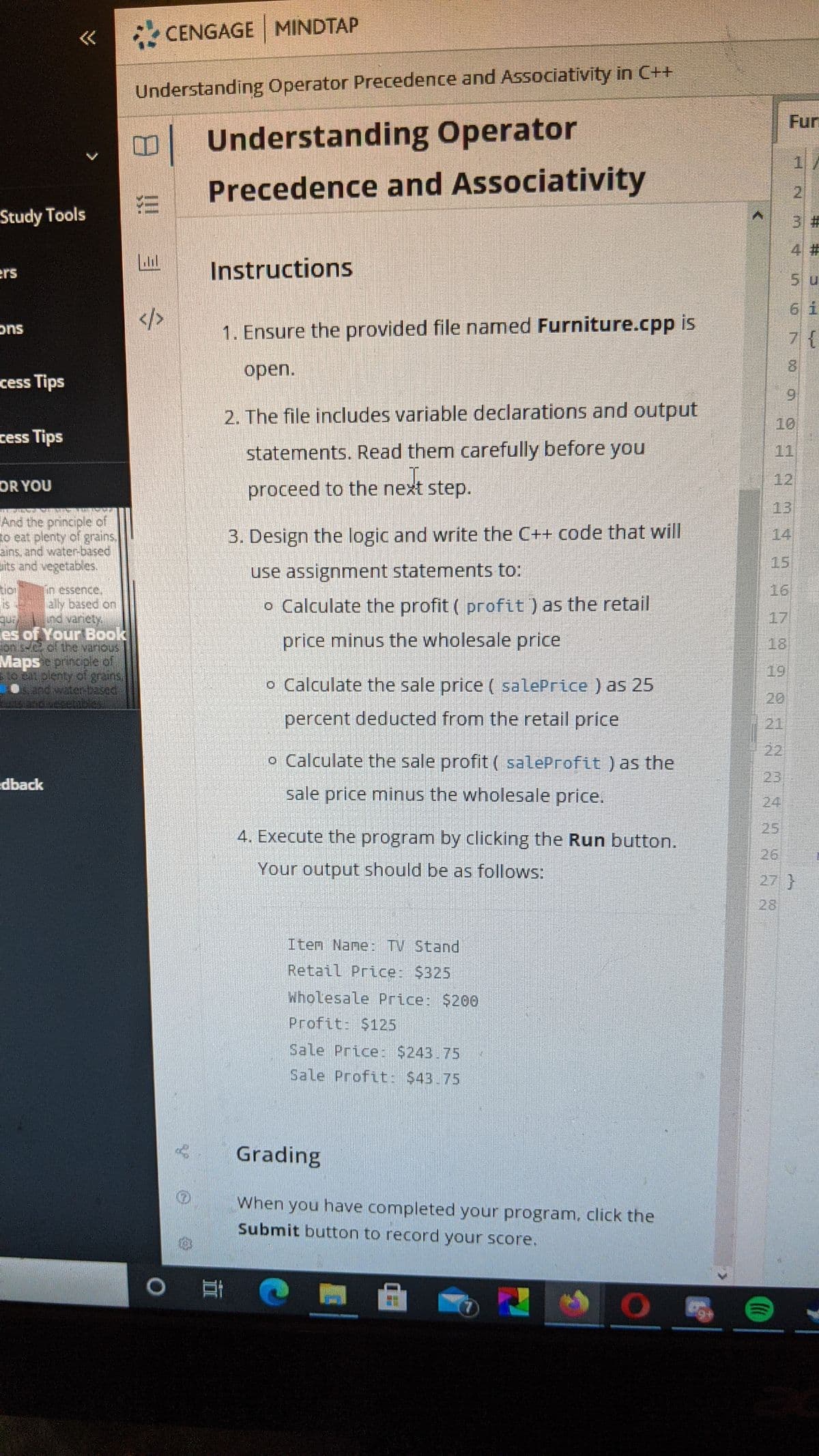 CENGAGE MINDTAP
Understanding Operator Precedence and Associativity in C++
Fur
Understanding Operator
Precedence and Associativity
2
Study Tools
3%#3
4 #
ers
Instructions
5 u
6 i
1. Ensure the provided file named Furniture.cpp is
ons
7{
open.
cess Tips
6.
2. The file includes variable declarations and output
10
cess Tips
statements. Read them carefully before you
11
12
OR YOU
proceed to the next
step.
13
And the principle of
to eat plenty of grains.
3. Design the logic and write the C++ code that will
14
its and vegetables
use assignment statements to:
15
tio
16
in essence.
ally based on
Ind vanety
es of Your Book
Jon s-0 of
Mapsprincple of
itpenty of gjuns.
o Calculate the profit ( profit) as the retail
17
price minus the wholesale price
18
19
o Calculate the sale price ( salePrice ) as 25
20
percent deducted from the retail price
21
22
o Calculate the sale profit ( saleProfit ) as the
edback
23
sale price minus the wholesale price.
24
25
4. Execute the program by clicking the Run button.
26
Your output should be as follows:
27}
28
Iten Nane: TV Stand
Retail Price: $325
Wholesale Price: $200
Profit: $125
Sale Price: $243.75
Sale Profit: $43.75
Grading
When you have completed your program, click the
Submit button to record your score.
%23
