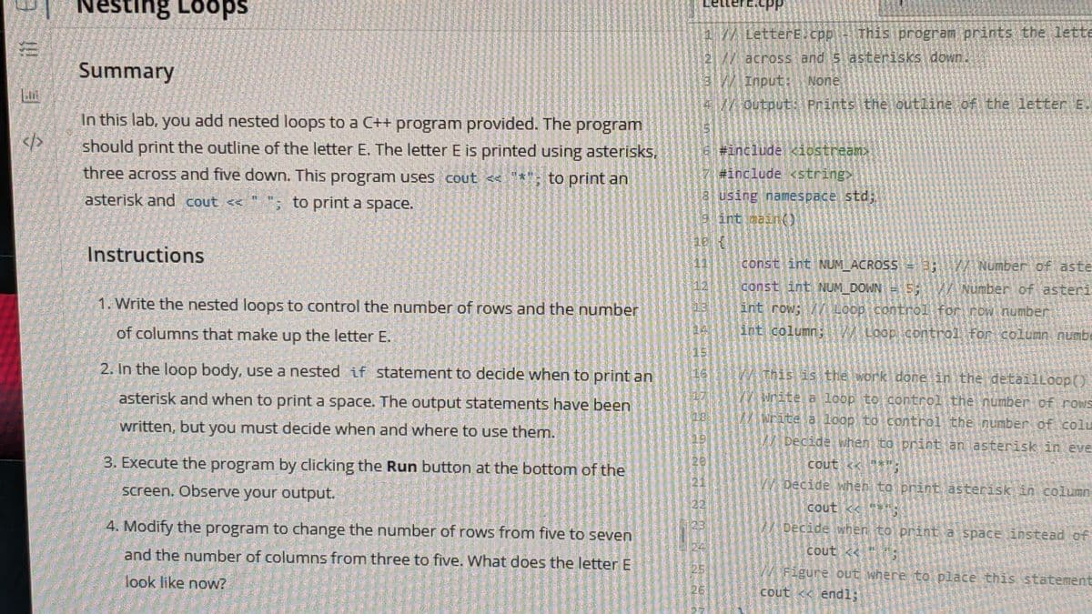 LetterE.cPP
Nesting Loops
27/LetterE.cpp This program prints the lette
across and 5 asterisks down.
Input: None
2//
Summary
3//
4/outputt: Prints the outline of the letter E
In this lab, you add nested loops to a C++ program provided. The program
should print the outline of the letter E. The letter E is printed using asterisks,
</>
Btinclude <iostrean
three across and five down. This program uses cout <*; to print an
#include <string>
asterisk and cout << " "; to print a space.
8 using namespace std;
9 int aain(O
Instructions
11
const int NUM_ACROSS = 3;
/Number of aste
12
const int NUM DOWN
5: / Number of asteri
1. Write the nested loops to control the number of rows and the number
int row; / Loop control for row number
of columns that make up the letter E.
int column;
Loop control for column numb
15
2. In the loop body, use a nested if statement to decide when to print an
W This is the work done in the detailLoop()
16
asterisk and when to print a space. The output statements have been
W Nnite a loop to control the number of rows
rite a loop to control the number of colu
written, but you must decide when and where to use them.
/ Decide when to print an asterisk in eve
3. Execute the program by clicking the Run button at the bottom of the
20
cout <<
screen. Observe your output.
21
W Decide when to print asterisk in column
22
cout <
4. Modify the program to change the number of rows from five to seven
23
Decide when to print a space instead of
and the number of columns from three to five. What does the letter E
cout <
豐
W Figure out where to place this statement
look like now?
26
cout < endl;
起
!!
