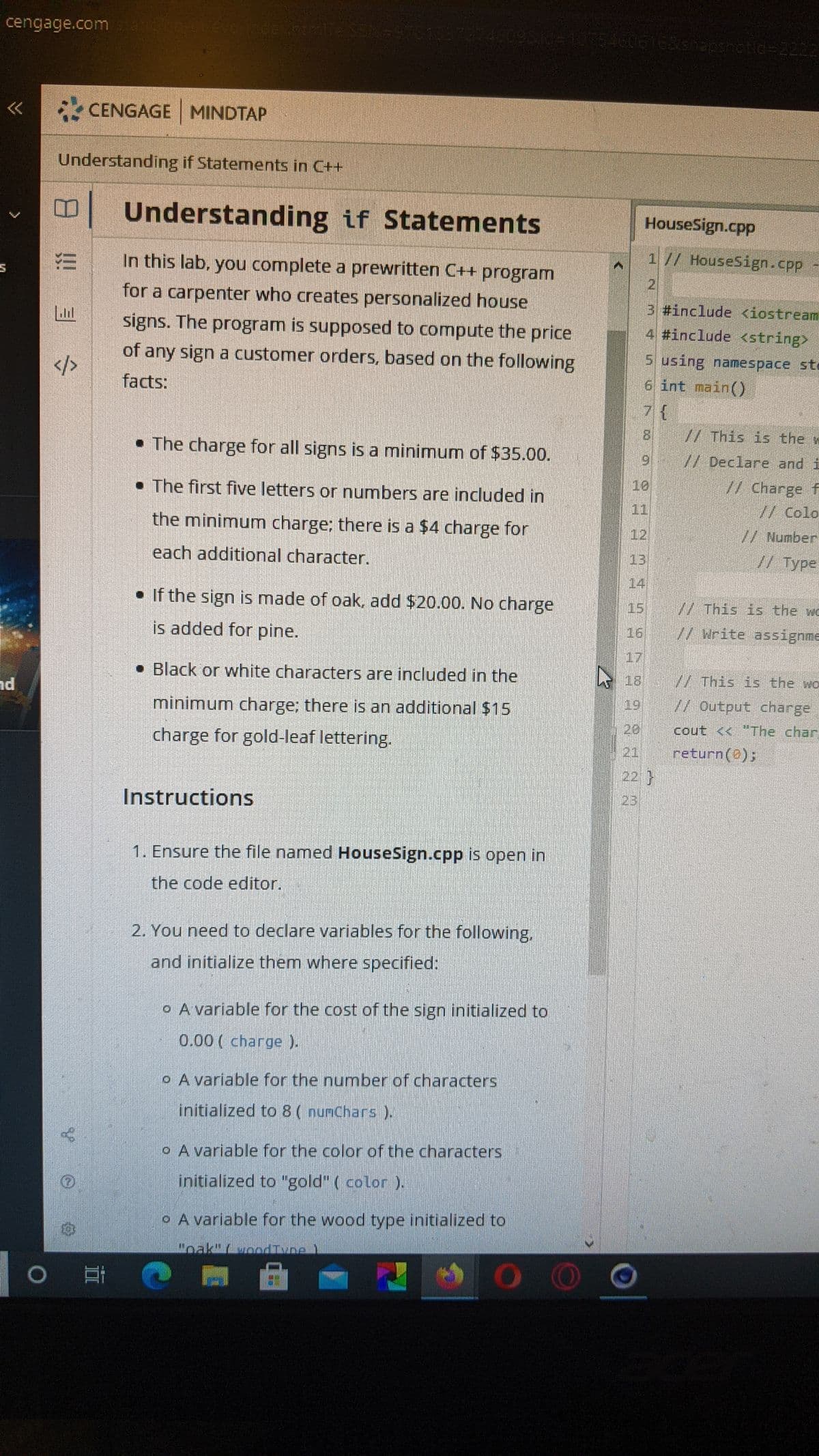 cengage.com
4009510-103546061638h2pshotid=2222
く
* CENGAGE MINDTAP
Understanding if Statements in C++
Understanding if Statements
HouseSign.cpp
In this lab, you complete a prewritten C++ program
1// HouseSign.cpp -
21
for a carpenter who creates personalized house
3 #include <iostream
signs. The program is supposed to compute the price
4 #include <string>
of any sign a customer orders, based on the following
5 using namespace sto
6 int main()
</>
facts:
7{
8 // This is the w
• The charge for all signs is a minimum of $35.00.
9 // Declare and i
• The first five letters or numbers are included in
10
//Charge f
// Colo
11
the minimum charge; there is a $4 charge for
12
//Number
each additional character.
13
// Type
14
• If the sign is made of oak, add $20.00. No charge
15
//This is the wo
is added for pine.
// Write assignne
16
17
• Black or white characters are included in the
18
V/ This is the wo
minimum charge; there is an additional $15
19
// Output charge
charge for goldHeaf lettering.
20,
cout <<"The char
(21
return(0);
22}
23
Instructions
1. Ensure the file named HouseSign.cpp is open in
the code editor.
2. You need to declare variables for the following.
and initialize them where specified:
o A variable for the cost of the sign initialized to
0.00 ( charge ).
o A variable for the number of characters
initialized to 8 ( numChars).
o A variable for the color of the characters
initialized to "gold" ( color ).
oA variable for the wood type initialized to
Hoak"(vodIvne)
OO
!!!
