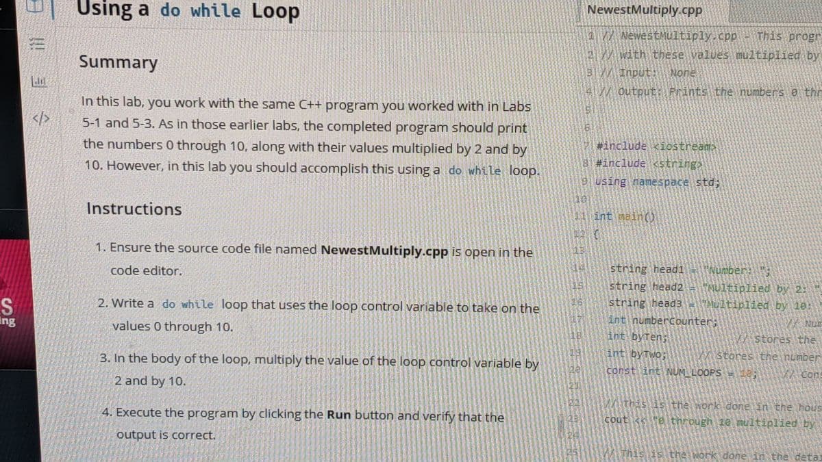 Using a do while Loop
NewestMultiply.cpp
a/
W NewestMultiply.cpp - This progr
2/with these values multiplied by
Summary
Input:None
4//Output:)Prints.the nunbers 8i thr
In this lab, you work with the same C++ program you worked with in Labs
</>
5-1 and 5-3. AS in those earlier labs, the completed program should print
the numbers 0 through 10, along with their values multiplied by 2 and by
10. However, in this lab you should accomplish this using a do while loop.
#include iostream>
8 #include string>
using namespace std;
10
Instructions
01intnain(O
1. Ensure the source code file named NewestMultiply.cpp is open in the
13
code editor.
string head1 -
Number:
15.
string head2 = ultiplied by 2:
S.
ing
2. Write a do while loop that uses the loop control variable to take on the
string head3 -Multiplied by 18
values 0 through 10.
int numberCounter;
NUE
18
int byTen;
Stores the
3. In the body of the loop, multiply the value of the loop control variable by
int byTwo;
MStores the nunber
constiint NUM LOOPS = 18
A Cons
2 and by 10.
Withis is the work done in the hous
4. Execute the program by clicking the Run button and verify that the
cout e through 10 multiplied by
output is correct.
This is the work done in the deta:
