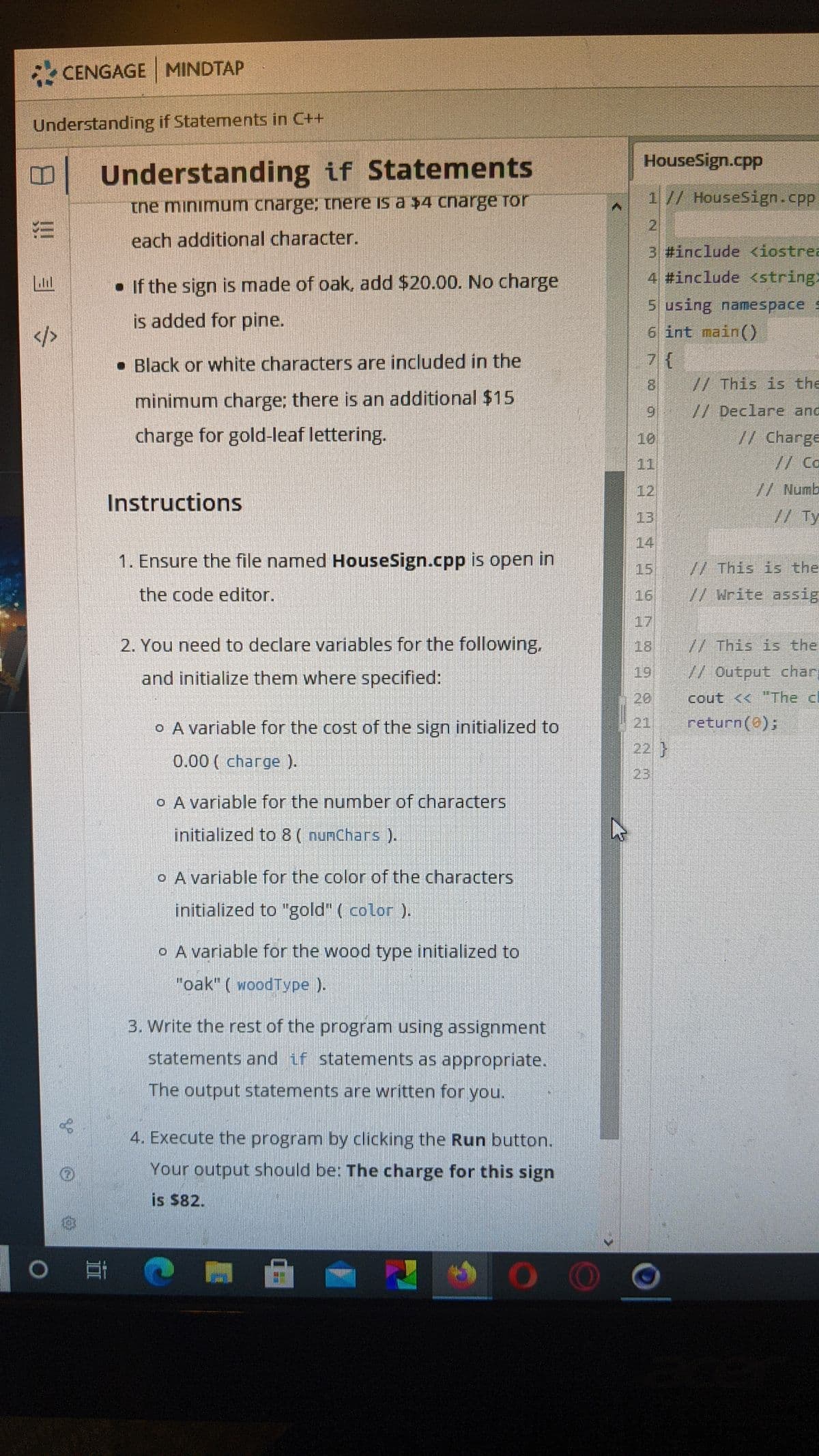 CENGAGE MINDTAP
Understanding if Statements in C++
HouseSign.cpp
Understanding if Statements
1// HouseSign.cpp
tne minimum cnarge; tnere is a $4 charge Tor
21
each additional character.
3 #include <iostrea
• If the sign is made of oak, add $20.00. No charge
4 #include <string
5 using namespace
6 int main()
is added for pine.
• Black or white characters are included in the
8.
// This is the
minimum charge; there is an additional $15
//Declare anc
charge for gold-leaf lettering.
10
// Charge
11
//Ca
12
// Numb
Instructions
13
// Ty
14
1. Ensure the file named HouseSign.cpp is open in
15
WThis is the
the code editor.
16
//Write assig
17
2. You need to declare variables for the following.
18
// This is the
and initialize them where specified:
19
W Output char
20
cout << "The cl
o A variable for the cost of the sign initialized to
21
return(0);
22 }
0.00 ( charge ).
23
o A variable for the number of characters
initialized to 8 ( numChars ).
A variable for the color of the characters
initialized to "gold" ( color ).
o A variable for the wood type initialized to
"oak" ( woodType ).
3. Write the rest of the program using assignment
statements and if statements as appropriate.
The output statements are written for you.
4. Execute the program by clicking the Run button.
Your output should be: The charge for this sign
is $82.
