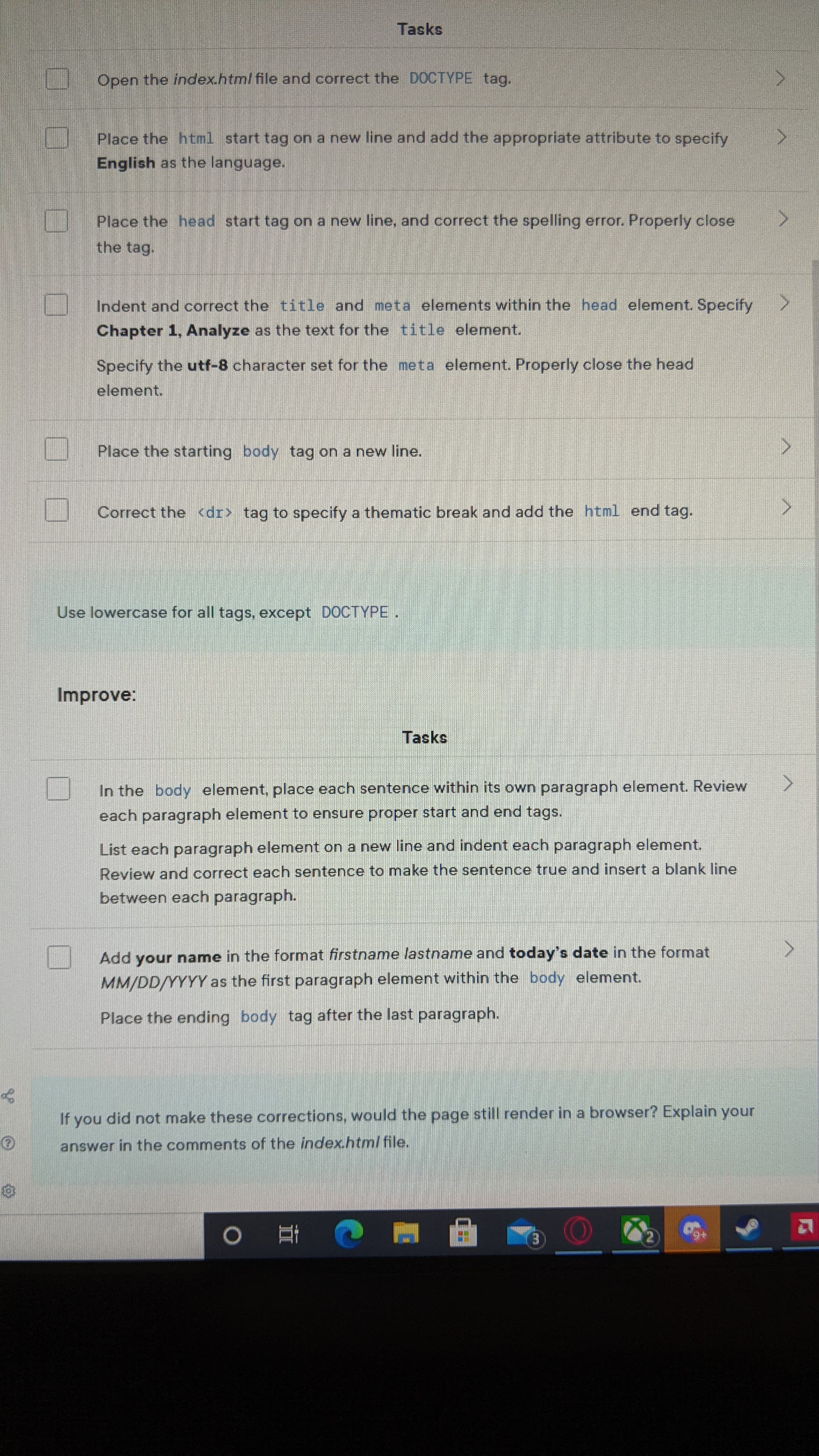 Tasks
Open the index.html file and correct the DOCTYPE tag.
Place the html start tag on a new line and add the appropriate attribute to specify
English as the language.
Place the head start tag on a new line, and correct the spelling error. Properly close
the tag.
Indent and correct the title and meta elements within the head element. Specify
Chapter 1, Analyze as the text for the title element.
Specify the utf-8 character set for the meta element. Properly close the head
element.
Place the starting body tag on a new line.
Correct the <dr> tag to specify a thematic break and add the html end tag.
Use lowercase for all tags, except DOCTYPE
Improve:
Tasks
In the body element, place each sentence within its own paragraph element. Review
each paragraph element to ensure proper start and end tags.
List each paragraph element on a new line and indent each paragraph element.
Review and correct each sentence to make the sentence true and insert a blank line
between each paragraph.
Add your name in the format firstname lastname and today's date in the format
MM/DD/YYYY as the first paragraph element within the body element.
Place the ending body tag after the last paragraph.
If you did not make these corrections, would the page still render in a browser? Explain your
answer in the comments of the index.html file.
2.
