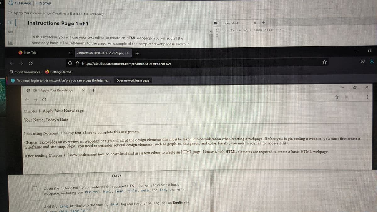 CENGAGE
MINDTAP
C1 Apply Your Knowledge: Creating a Basic HTML Webpage
Instructions Page 1 of 1
index.html
1 <!-- Write your code here->
In this exercise, you will use your text editor to create an HTML webpage. You will add all the
necessary basic HTML elements to the page. An example of the completed webpage is shown in
New Tab
Annotation 2020-03-10 202323.png (X
8 https://cdn.filestackcontent.com/e8TmiiKISC8UdHX2dF8W
Import bookmarks...
Getting Started
You must log in to this network before you can access the Internet.
Open network login page
CH 1 Apply Your Knowledge
☆ 回
->
Chapter 1, Apply Your Knowledge
Your Name, Today's Date
I am using Notepad++ as my text editor to complete this assignment.
Chapter 1 provides an overview of webpage design and all of the design elements that must be taken into consideration when creating a webpage. Before you begin coding a website, vou must first create a
wireframe and site map. Next, you need to consider several design elements, such as graphics, navigation, and color. Finally, you must also plan for accessibility.
After reading Chapter 1, I now understand how to download and use a text editor to create an HTML page. I know which HTML elements are required to create a basic HTML webpage
Tasks
Open the index.html file and enter all the requiredHTML elements to create a basic
webpage, including the DOCTYPE html. head, title, meta , and body elements.
Add the lang attribute to the starting html tag and specify the language as English as
="en">
日!
