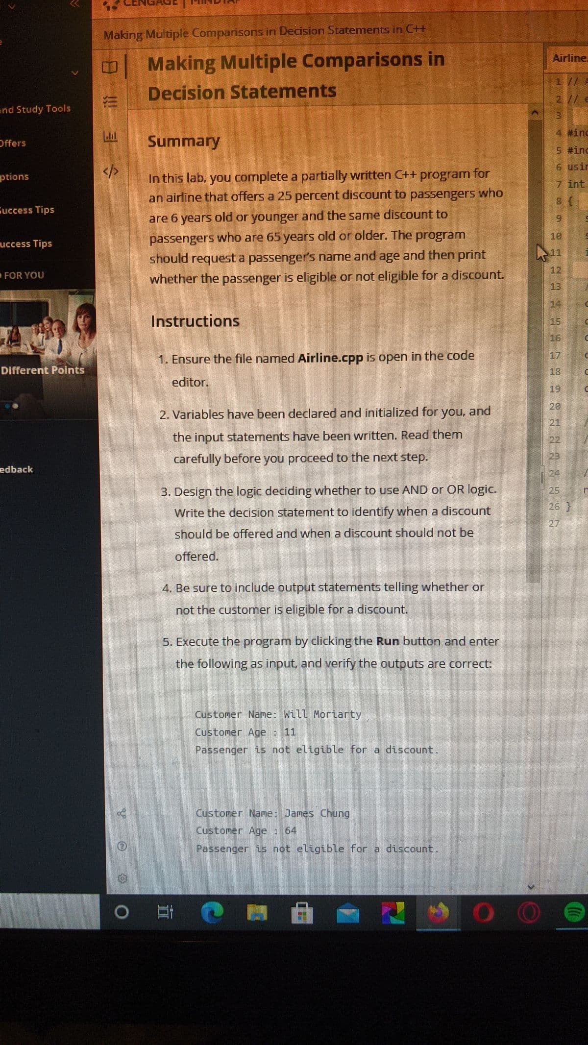 Making Multiple Comparisons in Decision Statements in C+
Making Multiple Comparisons in
Decision Statements
Airline.
1// A
2 // e
nd Study Tools
3.
4 #inc
Offers
Summary
5 #ind
6 usir
In this lab, you complete a partially written C++ program for
an airline that offers a 25 percent discount to passengers who
ptions
7 int
Success Tips
are 6 years old or younger and the same discount to
6.
passengers who are 65 years old or older. The program
18
uccess Tips
11
should request a passenger's name and age and then print
12
FOR YOU
whether the passenger is eligible or not eligible for a discount.
13
14
Instructions
15
16
17
1. Ensure the file named Airline.cpp is open in the code
Different Points
18
editor.
19
20
2. Variables have been declared and initialized for
you,
and
21
the input statements have been written. Read them
22
carefully before you proceed to the next step.
23
edback
24
3. Design the logic deciding whether to use AND or OR logic.
25
26 }
Write the decision statement to identify when a discount
27
should be offered and when a discount should not be
offered.
4. Be sure to include output statements telling whether or
not the customer is eligible for a discount.
5. Execute the program by clicking the Run button and enter
the following as input, and verify the outputs are correct:
Customer Name: Will Moriarty
Customer Age : 11
Passenger is not eligiblLe for a discount.
Customer Name: James Chung
Customer Age : 64
Passenger is not eligible for a discount.
OO
