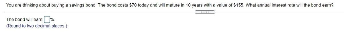 You are thinking about buying a savings bond. The bond costs $70 today and will mature in 10 years with a value of $155. What annual interest rate will the bond earn?
The bond will earn
(Round to two decimal places.)

